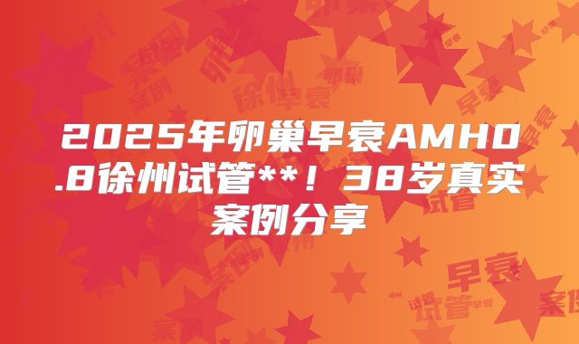 2025年卵巢早衰AMH0.8徐州试管**!38岁真实案例分享