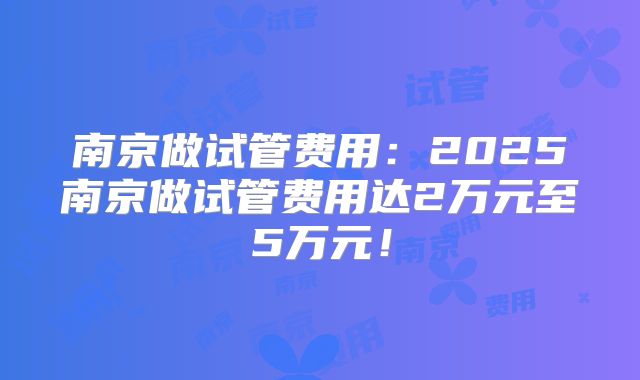 南京做试管费用：2025南京做试管费用达2万元至5万元！