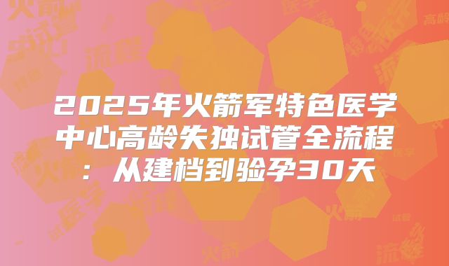 2025年火箭军特色医学中心高龄失独试管全流程:从建档到验孕30天