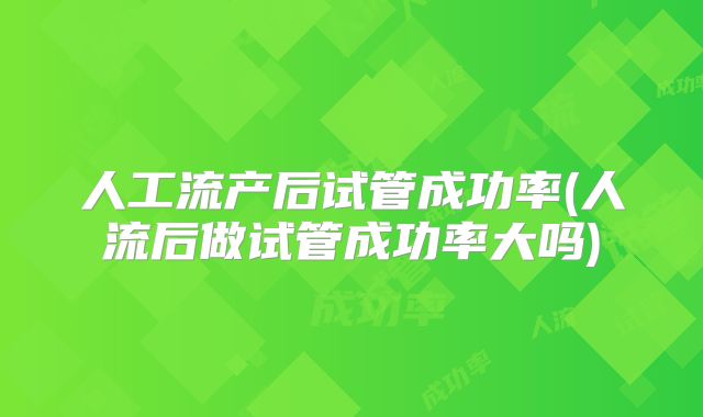 人工流产后试管成功率(人流后做试管成功率大吗)