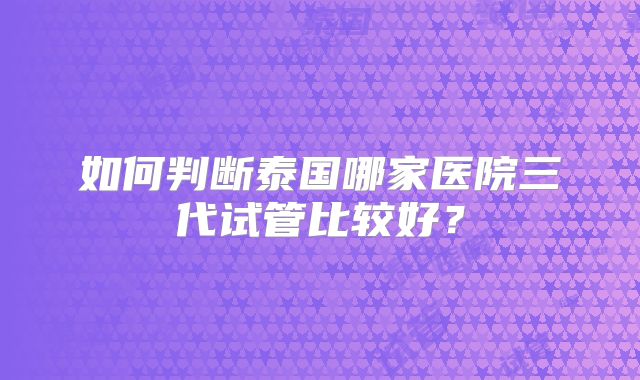 如何判断泰国哪家医院三代试管比较好?