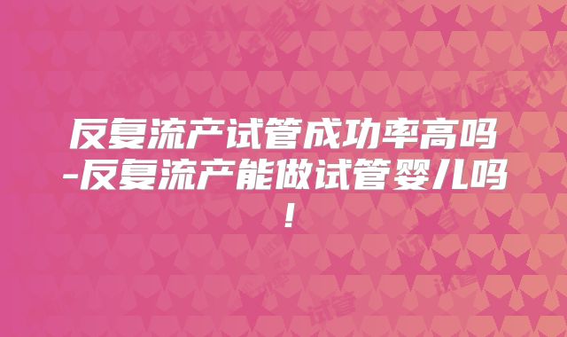 反复流产试管成功率高吗-反复流产能做试管婴儿吗!