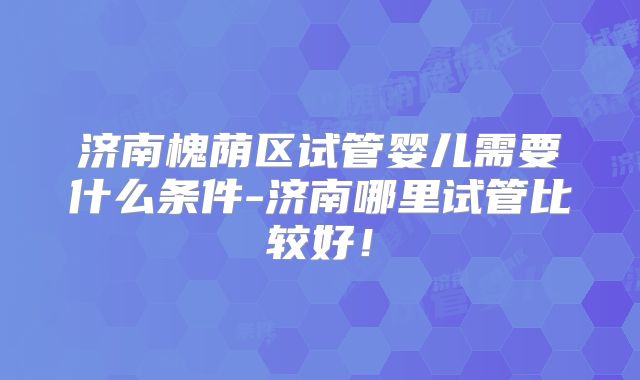 济南槐荫区试管婴儿需要什么条件-济南哪里试管比较好！