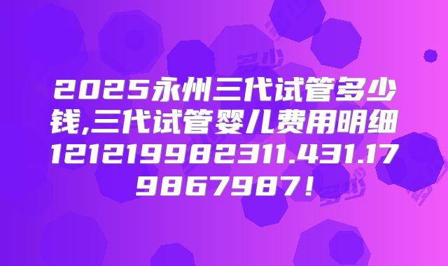 2025永州三代试管多少钱,三代试管婴儿费用明细121219982311.431.179867987!