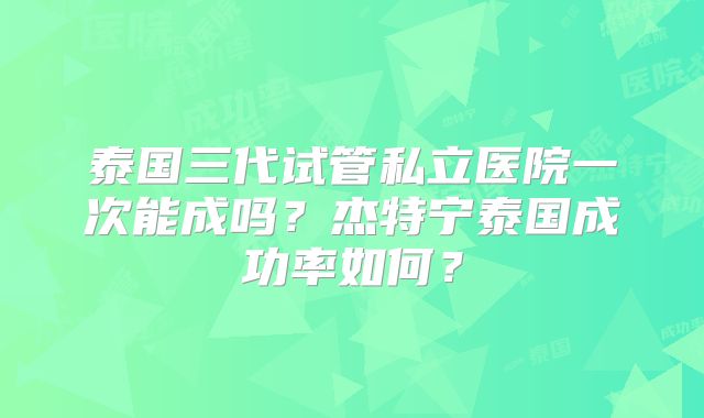 泰国三代试管私立医院一次能成吗？杰特宁泰国成功率如何？