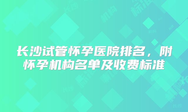 长沙试管怀孕医院排名,附怀孕机构名单及收费标准