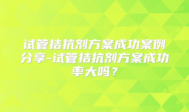 试管拮抗剂方案成功案例分享-试管拮抗剂方案成功率大吗?