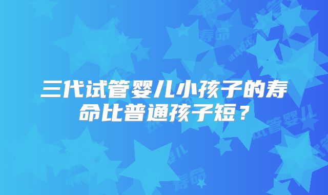 三代试管婴儿小孩子的寿命比普通孩子短？