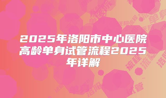 2025年洛阳市中心医院高龄单身试管流程2025年详解