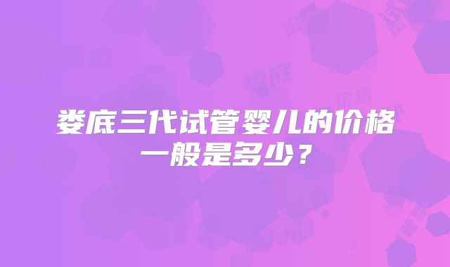 娄底三代试管婴儿的价格一般是多少?