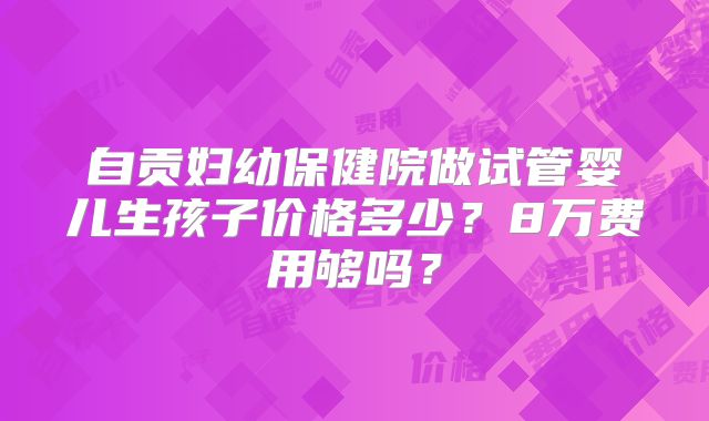 自贡妇幼保健院做试管婴儿生孩子价格多少？8万费用够吗？