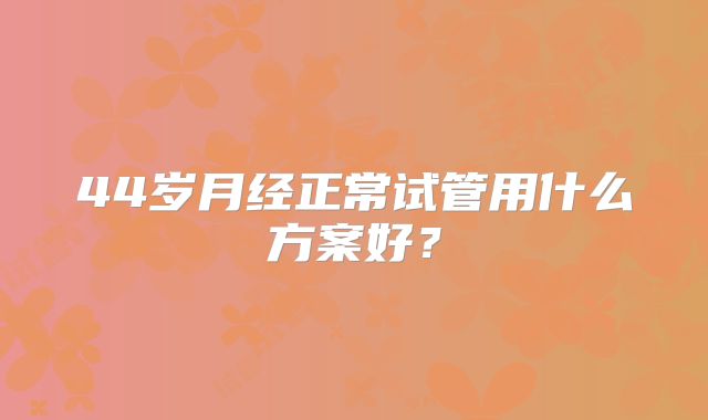 44岁月经正常试管用什么方案好?