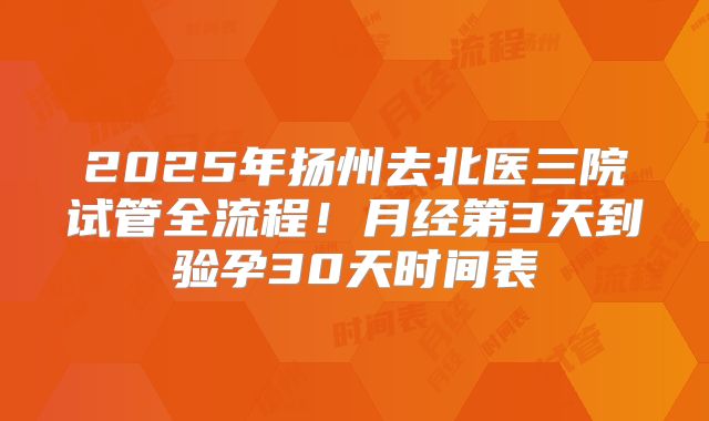 2025年扬州去北医三院试管全流程！月经第3天到验孕30天时间表