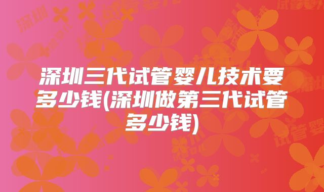 深圳三代试管婴儿技术要多少钱(深圳做第三代试管多少钱)