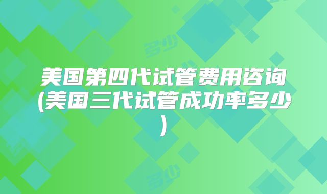美国第四代试管费用咨询(美国三代试管成功率多少)