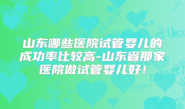 山东哪些医院试管婴儿的成功率比较高-山东省那家医院做试管婴儿好！