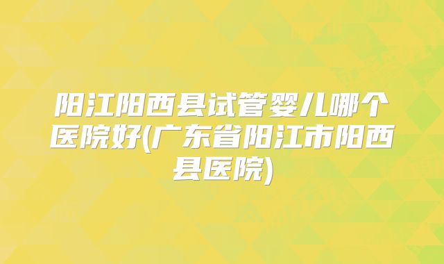 阳江阳西县试管婴儿哪个医院好(广东省阳江市阳西县医院)