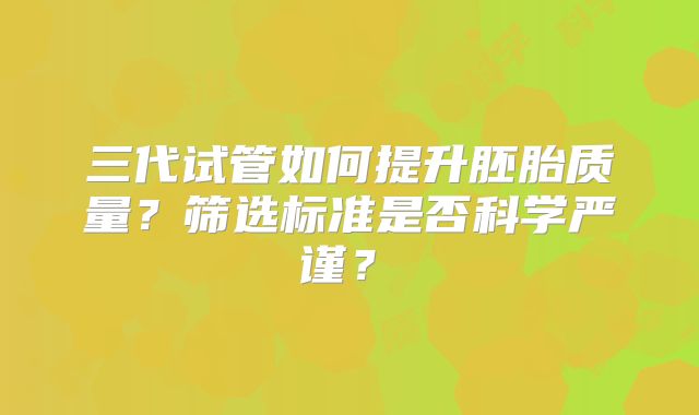 三代试管如何提升胚胎质量?筛选标准是否科学严谨?