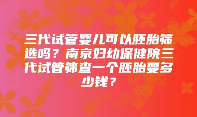 三代试管婴儿可以胚胎筛选吗？南京妇幼保健院三代试管筛查一个胚胎要多少钱？