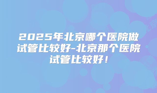 2025年北京哪个医院做试管比较好-北京那个医院试管比较好!