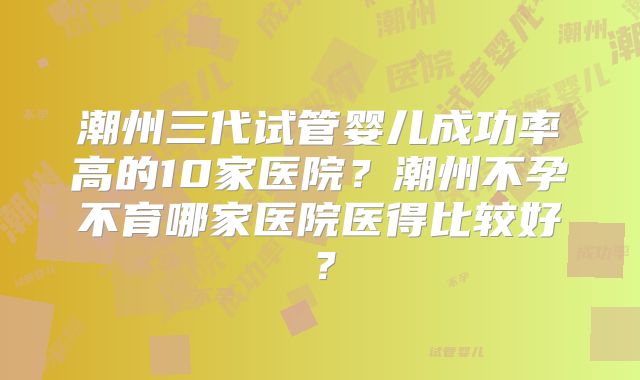 潮州三代试管婴儿成功率高的10家医院?潮州不孕不育哪家医院医得比较好?