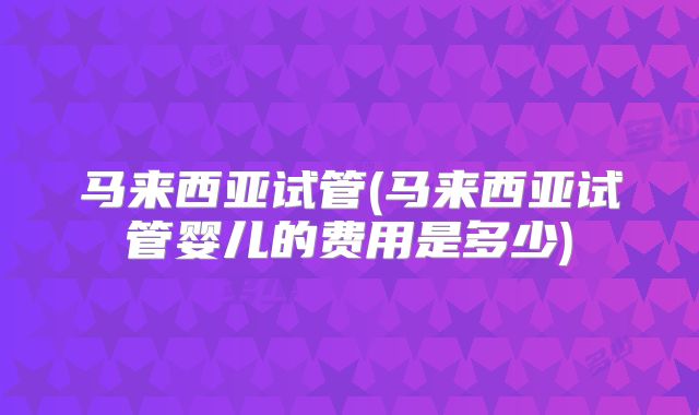 马来西亚试管(马来西亚试管婴儿的费用是多少)