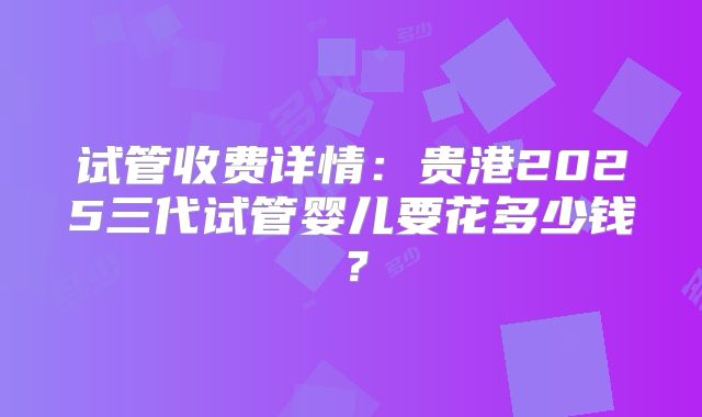 试管收费详情：贵港2025三代试管婴儿要花多少钱？