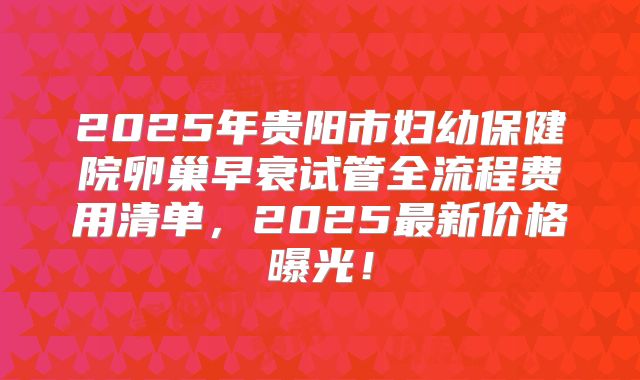 2025年贵阳市妇幼保健院卵巢早衰试管全流程费用清单,2025最新价格曝光!