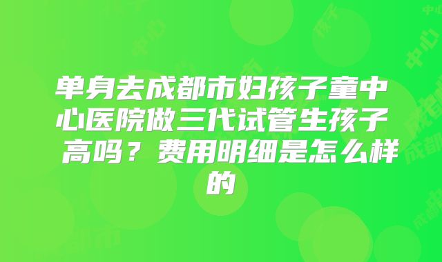 单身去成都市妇孩子童中心医院做三代试管生孩子 高吗?费用明细是怎么样的