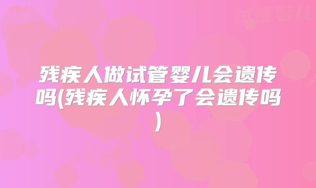 残疾人做试管婴儿会遗传吗(残疾人怀孕了会遗传吗)