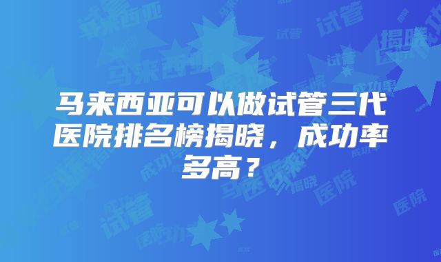 马来西亚可以做试管三代医院排名榜揭晓,成功率多高?
