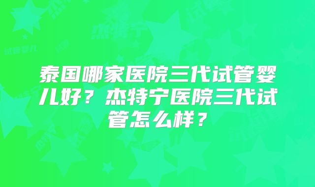 泰国哪家医院三代试管婴儿好?杰特宁医院三代试管怎么样?