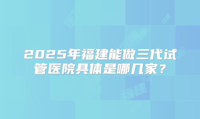 2025年福建能做三代试管医院具体是哪几家?