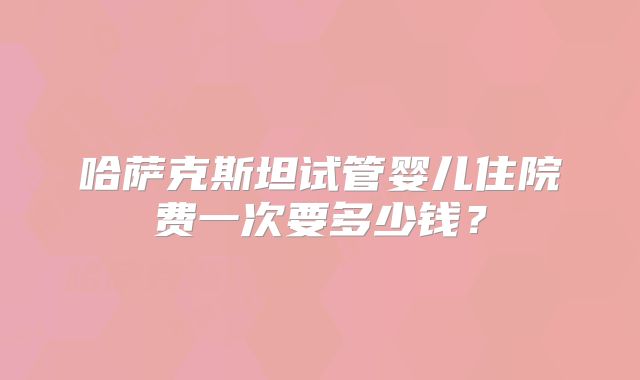 哈萨克斯坦试管婴儿住院费一次要多少钱？