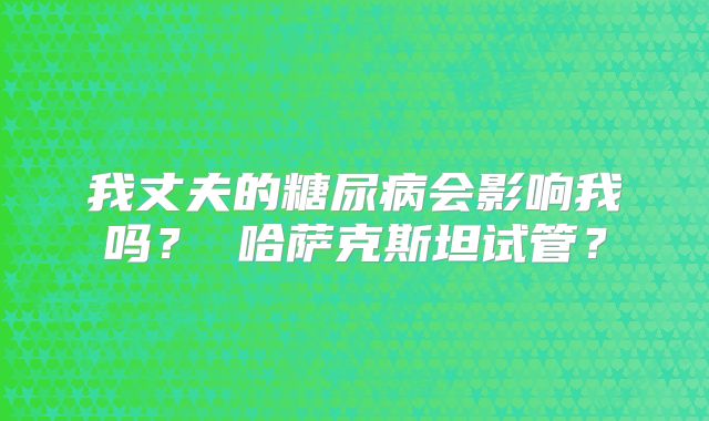 我丈夫的糖尿病会影响我吗? 哈萨克斯坦试管?