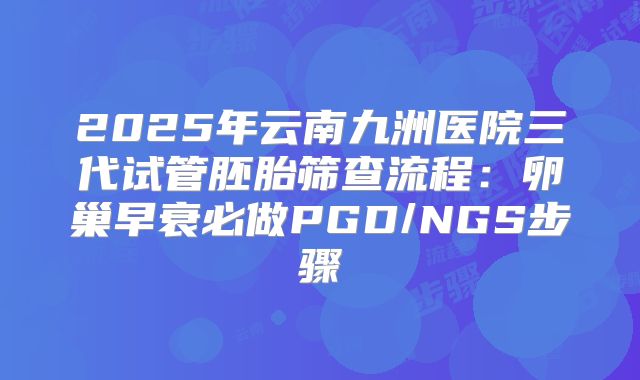2025年云南九洲医院三代试管胚胎筛查流程：卵巢早衰必做PGD/NGS步骤