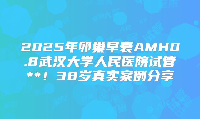 2025年卵巢早衰AMH0.8武汉大学人民医院试管**!38岁真实案例分享