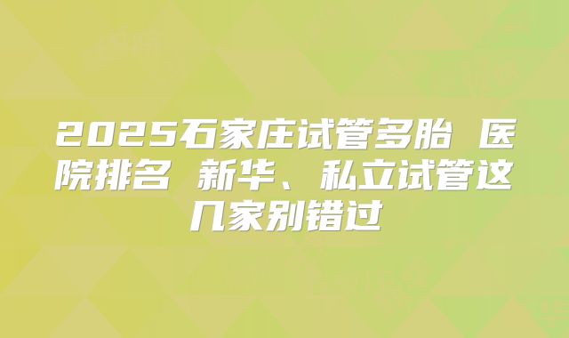 2025石家庄试管多胎 医院排名 新华、私立试管这几家别错过