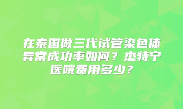 在泰国做三代试管染色体异常成功率如何?杰特宁医院费用多少?