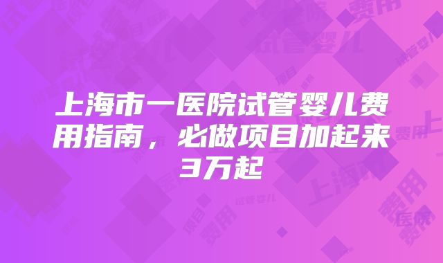 上海市一医院试管婴儿费用指南,必做项目加起来3万起