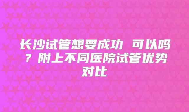 长沙试管想要成功 可以吗?附上不同医院试管优势对比