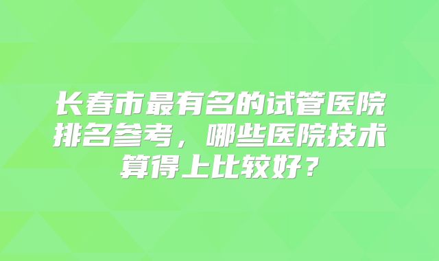 长春市最有名的试管医院排名参考,哪些医院技术算得上比较好?
