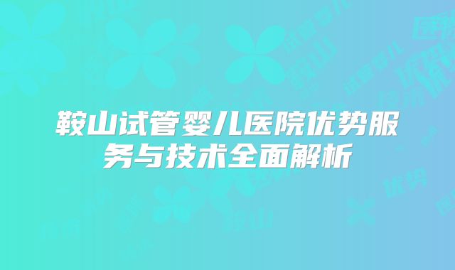 鞍山试管婴儿医院优势服务与技术全面解析