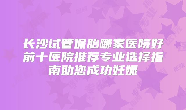 长沙试管保胎哪家医院好前十医院推荐专业选择指南助您成功妊娠