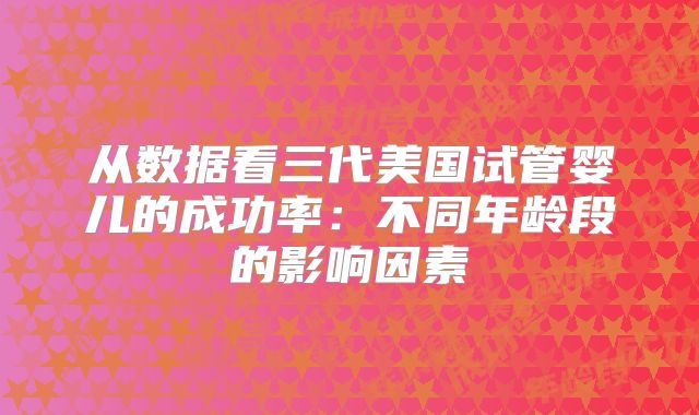 从数据看三代美国试管婴儿的成功率：不同年龄段的影响因素