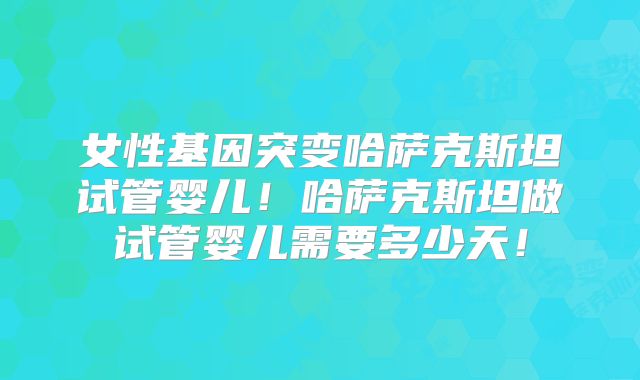 女性基因突变哈萨克斯坦试管婴儿！哈萨克斯坦做试管婴儿需要多少天！
