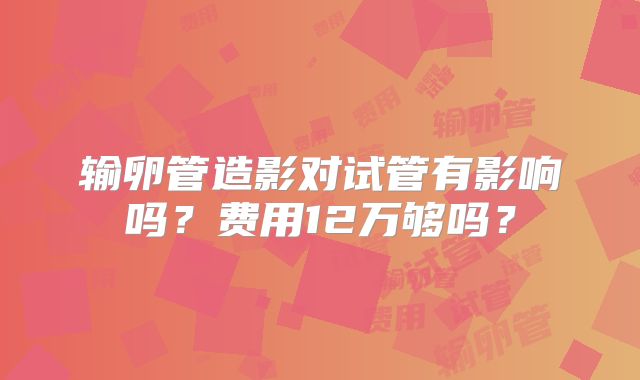 输卵管造影对试管有影响吗？费用12万够吗？