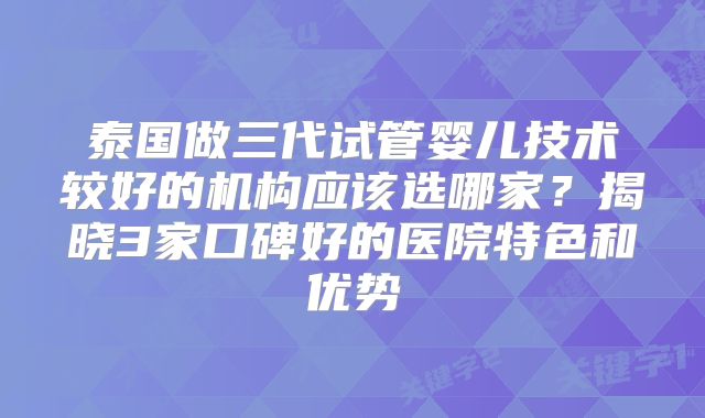 泰国做三代试管婴儿技术较好的机构应该选哪家？揭晓3家口碑好的医院特色和优势