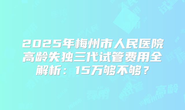 2025年梅州市人民医院高龄失独三代试管费用全解析:15万够不够?