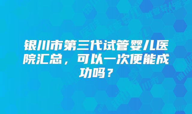 银川市第三代试管婴儿医院汇总，可以一次便能成功吗？